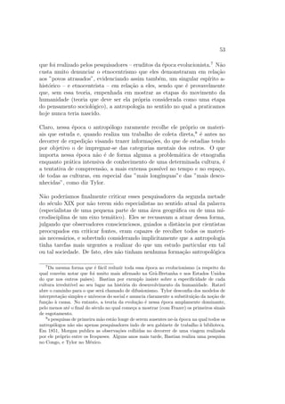 53
que foi realizado pelos pesquisadores – eruditos da ´epoca evolucionista.7
N˜ao
custa muito denunciar o etnocentrismo que eles demonstraram em rela¸c˜ao
aos ”povos atrasados”, evidenciando assim tamb´em, um singular esp´ırito a-
hist´orico – e etnocentrista – em rela¸c˜ao a eles, sendo que ´e provavelmente
que, sem essa teoria, empenhada em mostrar as etapas do movimento da
humanidade (teoria que deve ser ela pr´opria considerada como uma etapa
do pensamento sociol´ogico), a antropologia no sentido no qual a praticamos
hoje nunca teria nascido.
Claro, nessa ´epoca o antrop´ologo raramente recolhe ele pr´oprio os materi-
ais que estuda e, quando realiza um trabalho de coleta direta,8
´e antes no
decorrer de expedi¸c˜ao visando trazer informa¸c˜oes, do que de estadias tendo
por objetivo o de impregnar-se das categorias mentais dos outros. O que
importa nessa ´epoca n˜ao ´e de forma alguma a problem´atica de etnograﬁa
enquanto pr´atica intensiva de conhecimento de uma determinada cultura, ´e
a tentativa de compreens˜ao, a mais extensa poss´ıvel no tempo e no espa¸co,
de todas as culturas, em especial das ”mais long´ınquas”e das ”mais desco-
nhecidas”, como diz Tylor.
N˜ao poder´ıamos ﬁnalmente criticar esses pesquisadores da segunda metade
do s´eculo XIX por n˜ao terem sido especialistas no sentido atual da palavra
(especialistas de uma pequena parte de uma ´area geogr´aﬁca ou de uma mi-
crodisciplina de um eixo tem´atico). Eles se recusavam a atuar dessa forma,
julgando que observadores conscienciosos, guiados a distˆancia por cientistas
preocupados em criticar fontes, eram capazes de recolher todos os materi-
ais necess´arios, e sobretudo considerando implicitamente que a antropologia
tinha tarefas mais urgentes a realizar do que um estudo particular em tal
ou tal sociedade. De fato, eles n˜ao tinham nenhuma forma¸c˜ao antropol´ogica
7
Da mesma forma que ´e f´acil reduzir toda essa ´epoca ao evolucionismo (a respeito do
qual conv´em notar que foi muito mais aﬁrmado na Gr˜a-Bretanha e nos Estados Unidos
do que nos outros pa´ıses). Bastian por exemplo insiste sobre a especiﬁcidade de cada
cultura irredut´ıvel ao seu lugar na hist´oria do desenvolvimento da humanidade. Ratzel
abre o caminho para o que ser´a chamado de difusionismo. Tylor desconﬁa dos modelos de
interpreta¸c˜ao simples e un´ıvocos do social e anuncia claramente a substitui¸c˜ao da no¸c˜ao de
fun¸c˜ao `a causa. No entanto, a teoria da evolu¸c˜ao ´e nessa ´epoca amplamente dominante,
pelo menos at´e o ﬁnal do s´eculo no qual come¸ca a mostrar (com Frazer) os primeiros sinais
de esgotamento.
8
s pesquisas de primeira m˜ao est˜ao longe de serem ausentes ne-´ıa ´epoca na qual todos os
antrop´ologos n˜ao s˜ao apenas pesquisadores indo de seu gabinete de trabalho `a biblioteca.
Em 1851, Morgan publica as observa¸c˜oes colhidas no decorrer de uma viagem realizada
por ele pr´oprio entre os Iroqueses. Alguns anos mais tarde, Bastian realiza uma pesquisa
no Congo, e Tylor no M´exico.
 