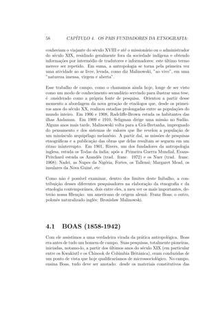 58 CAP´ITULO 4. OS PAIS FUNDADORES DA ETNOGRAFIA:
conheciam o viajante do s´eculo XVIII e at´e o mission´ario ou o administrador
do s´eculo XIX, residindo geralmente fora da sociedade ind´ıgena e obtendo
informa¸c˜oes por interm´edio de tradutores e informadores: este ´ultimo termo
merece ser repetido. Em suma, a antropologia se torna pela primeira vez
uma atividade ao ar livre, levada, como diz Malinowski, ”ao vivo”, em uma
”natureza imensa, virgem e aberta”.
Esse trabalho de campo, como o chamamos ainda hoje, longe de ser visto
como um modo de conhecimento secund´ario servindo para ilustrar uma tese,
´e .onsiderado como a pr´opria fonte de pesquisa. Orientou a partir desse
momento a abordagem da nova gera¸c˜ao de etn´ologos que, desde os primei-
ros anos do s´eculo XX, realizou estadias prolongadas entre as popula¸c˜oes do
mundo inteiro. Em 1906 e 1908, Radcliﬀe-Brown estuda os habitantes das
ilhas Andaman. Em 1909 e 1910, Seligman dirige uma miss˜ao no Sud˜ao.
Alguns anos mais tarde, Malinowski volta para a Gr˜a-Bretanha, impregnado
do pensamento e dos sistemas de valores que lhe revelou a popula¸c˜ao de
um min´usculo arquip´elago melan´esio. A partir da´ı, as miss˜oes de pesquisas
etnogr´aﬁcas e a publica¸c˜ao das obras que delas resultam se seguem em um
ritmo ininterrupto. Em 1901, Rivers, um dos fundadores da antropologia
inglesa, estuda os Todas da ´ındia; ap´os a .Primeira Guerra Mundial, Evans-
Pritchard estuda os Azand´es (trad. franc. 1972) e os Nuer (trad. franc.
1968); Nadei, as Nupes da Nig´eria; Fortes, os Tallensi; Margaret Mead, os
insulares da Nova Guin´e, etc
Como n˜ao ´e poss´ıvel examinar, dentro dos limites deste Inibalho, a con-
tribui¸c˜ao desses diferentes pesquisadores na elabora¸c˜ao da etnograﬁa e da
etnologia contemporˆanea, dois entre eles, a meu ver os mais importantes, de-
ter˜ao nossa Hlen¸c˜ao: um americano de origem alem˜a: Franz Boas; o outro,
polonˆes naturalizado inglˆes: Bronislaw Malinowski.
4.1 BOAS (1858-1942)
Com ele assistimos a uma verdadeira virada da pr´atica antropol´ogica. Boas
era antes de tudo um homem de campo. Suas pesquisas, totalmente pioneiras,
iniciadas, notamo-lo, a partir dos ´ultimos anos do s´eculo XIX (em particular
entre os Kwakiutl e os Chinook de Col´umbia Britˆanica), eram conduzidas de
um ponto de vista que hoje qualiﬁcar´ıamos de microssociol´ogico. No campo,
ensina Boas, tudo deve ser anotado: desde os materiais constitutivos das
 