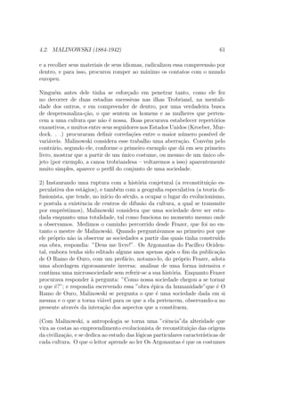 4.2. MALINOWSKI (1884-1942) 61
e a recolher seus materiais de seus idiomas, radicalizou essa compreens˜ao por
dentro, e para isso, procurou romper ao m´aximo os contatos com o mundo
europeu.
Ningu´em antes dele tinha se esfor¸cado em penetrar tanto, como ele fez
no decorrer de duas estadias sucessivas nas ilhas Trobriand, na mentali-
dade dos outros, e em compreender de dentro, por uma verdadeira busca
de despersonaliza-¸c˜ao, o que sentem os homens e as mulheres que perten-
cem a uma cultura que n˜ao ´e nossa. Boas procurava estabelecer repert´orios
exaustivos, e muitos entre seus seguidores nos Estados Unidos (Kroeber, Mur-
dock. . .) procuraram deﬁnir correla¸c˜oes entre o maior n´umero poss´ıvel de
vari´aveis. Malinowski considera esse trabalho uma aberra¸c˜ao. Conv´em pelo
contr´ario, segundo ele, conforme o primeiro exemplo que d´a em seu primeiro
livro, mostrar que a partir de um ´unico costume, ou mesmo de um ´unico ob-
jeto (por exemplo, a canoa trobriandesa – voltaremos a isso) aparentemente
muito simples, aparece o perﬁl do conjunto de uma sociedade.
2) Instaurando uma ruptura com a hist´oria conjetural (a reconstitui¸c˜ao es-
peculativa dos est´agios), e tamb´em com a geograﬁa especulativa (a teoria di-
fusionista, que tende, no in´ıcio do s´eculo, a ocupar o lugar do evolucionismo,
e postula a existˆencia de centros de difus˜ao da cultura, a qual se transmite
por empr´estimos), Malinowski considera que uma sociedade deve ser estu-
dada enquanto uma totalidade, tal como funciona no momento mesmo onde
a observamos. Medimos o caminho percorrido desde Frazer, que foi no en-
tanto o mestre de Malinowski. Quando pergunt´avamos ao primeiro por que
ele pr´oprio n˜ao ia observar as sociedades a partir das quais tinha constru´ıdo
sua obra, respondia: ”Deus me livre!”. Os Argonautas do Pac´ıﬁco Ociden-
tal, embora tenha sido editado alguns anos apenas ap´os o ﬁm da publica¸c˜ao
de O Ramo de Ouro, com um pref´acio, notamo-lo, do pr´oprio Frazer, adota
uma abordagem rigorosamente inversa: analisar de uma forma intensiva e
cont´ınua uma microssociedade sem referir-se a sua hist´oria. Enquanto Frazer
procurava responder `a pergunta: ”Como nossa sociedade chegou a se tornar
o que ´e?”; e respondia escrevendo essa ”obra ´epica da humanidade”que ´e O
Ramo de Ouro, Malinowski se pergunta o que ´e uma sociedade dada em si
mesma e o que a torna vi´avel para os que a ela pertencem, observando-a no
presente atrav´es da intera¸c˜ao dos aspectos que a constituem.
(Com Malinowski, a antropologia se torna uma ”ciˆencia”da alteridade que
vira as costas ao empreendimento evolucionista de reconstitui¸c˜ao das origens
da civiliza¸c˜ao, e se dedica ao estudo das l´ogicas particulares caracter´ısticas de
cada cultura. O que o leitor aprende ao ler Os Argonautas ´e que os costumes
 