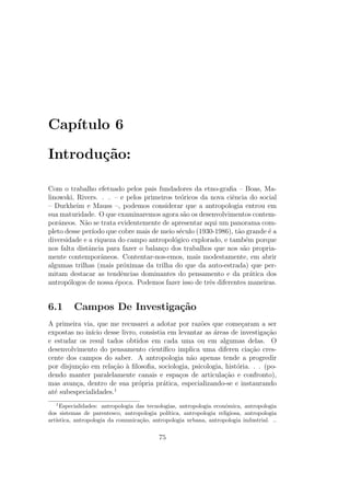 Cap´ıtulo 6
Introdu¸c˜ao:
Com o trabalho efetuado pelos pais fundadores da etno-graﬁa – Boas, Ma-
linowski, Rivers. . . – e pelos primeiros te´oricos da nova ciˆencia do social
– Durkheim e Mauss –, podemos considerar que a antropologia entrou em
sua maturidade. O que examinaremos agora s˜ao os desenvolvimentos contem-
porˆaneos. N˜ao se trata evidentemente de apresentar aqui um panorama com-
pleto desse per´ıodo que cobre mais de meio s´eculo (1930-1986), t˜ao grande ´e a
diversidade e a riqueza do campo antropol´ogico explorado, e tamb´em porque
nos falta distˆancia para fazer o balan¸co dos trabalhos que nos s˜ao propria-
mente contemporˆaneos. Contentar-nos-emos, mais modestamente, em abrir
algumas trilhas (mais pr´oximas da trilha do que da auto-estrada) que per-
mitam destacar as tendˆencias dominantes do pensamento e da pr´atica dos
antrop´ologos de nossa ´epoca. Podemos fazer isso de trˆes diferentes maneiras.
6.1 Campos De Investiga¸c˜ao
A primeira via, que me recusarei a adotar por raz˜oes que come¸caram a ser
expostas no in´ıcio desse livro, consistia em levantar as ´areas de investiga¸c˜ao
e estudar os resul tados obtidos em cada uma ou em algumas delas. O
desenvolvimento do pensamento cient´ıﬁco implica uma diferen cia¸c˜ao cres-
cente dos campos do saber. A antropologia n˜ao apenas tende a progredir
por disjun¸c˜ao em rela¸c˜ao `a ﬁlosoﬁa, sociologia, psicologia, hist´oria. . . (po-
dendo manter paralelamente canais e espa¸cos de articula¸c˜ao e confronto),
mas avan¸ca, dentro de sua pr´opria pr´atica, especializando-se e instaurando
at´e subespecialidades.1
1
Especialidades: antropologia das tecnologias, antropologia econˆomica, antropologia
dos sistemas de parentesco, antropologia pol´ıtica, antropologia religiosa, antropologia
art´ıstica, antropologia da comunica¸c˜ao, antropologia urbana, antropologia industrial. ..
75
 