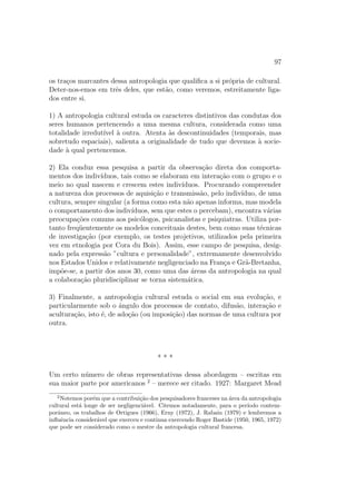 97
os tra¸cos marcantes dessa antropologia que qualiﬁca a si pr´opria de cultural.
Deter-nos-emos em trˆes deles, que est˜ao, como veremos, estreitamente liga-
dos entre si.
1) A antropologia cultural estuda os caracteres distintivos das condutas dos
seres humanos pertencendo a uma mesma cultura, considerada como uma
totalidade irredut´ıvel `a outra. Atenta `as descontinuidades (temporais, mas
sobretudo espaciais), salienta a originalidade de tudo que devemos `a socie-
dade `a qual pertencemos.
2) Ela conduz essa pesquisa a partir da observa¸c˜ao direta dos comporta-
mentos dos indiv´ıduos, tais como se elaboram em intera¸c˜ao com o grupo e o
meio no qual nascem e crescem estes indiv´ıduos. Procurando compreender
a natureza dos processos de aquisi¸c˜ao e transmiss˜ao, pelo indiv´ıduo, de uma
cultura, sempre singular (a forma como esta n˜ao apenas informa, mas modela
o comportamento dos indiv´ıduos, sem que estes o percebam), encontra v´arias
preocupa¸c˜oes comuns aos psic´ologos, psicanalistas e psiquiatras. Utiliza por-
tanto freq¨uentemente os modelos conceituais destes, bem como suas t´ecnicas
de investiga¸c˜ao (por exemplo, os testes projetivos, utilizados pela primeira
vez em etnologia por Cora du Bois). Assim, esse campo de pesquisa, desig-
nado pela express˜ao ”cultura e personalidade”, extremamente desenvolvido
nos Estados Unidos e relativamente negligenciado na Fran¸ca e Gr˜a-Bretanha,
imp˜oe-se, a partir dos anos 30, como uma das ´areas da antropologia na qual
a colabora¸c˜ao pluridisciplinar se torna sistem´atica.
3) Finalmente, a antropologia cultural estuda o social em sua evolu¸c˜ao, e
particularmente sob o ˆangulo dos processos de contato, difus˜ao, intera¸c˜ao e
acultura¸c˜ao, isto ´e, de ado¸c˜ao (ou imposi¸c˜ao) das normas de uma cultura por
outra.
* * *
Um certo n´umero de obras representativas dessa abordagem – escritas em
sua maior parte por americanos 2
– merece ser citado. 1927: Margaret Mead
2
Notemos por´em que a contribui¸c˜ao dos pesquisadores franceses na ´area da antropologia
cultural est´a longe de ser negligenci´avel. Citemos notadamente, para o per´ıodo contem-
porˆaneo, os trabalhos de Ortigues (1966), Erny (1972), J. Rabain (1979) e lembremos a
inﬂuˆencia consider´avel que exerceu e continua exercendo Roger Bastide (1950, 1965, 1972)
que pode ser considerado como o mestre da antropologia cultural francesa.
 