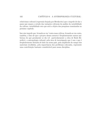 CONTEUDO 19 
Eu responderia, no que me diz respeito, da seguinte forma: nossa abor-dagem, 
que consiste antes em nos surpreender com aquilo que nos e mais 
familiar (aquilo que vivemos cotidianamente na sociedade na qual nascemos) 
e em tornar mais familiar aquilo que nos e estranho (os comportamentos, as 
crencas, os costumes das sociedades que n~ao s~ao as nossas, mas nas quais po-der 
amos ter nascido), esta diretamente confrontada hoje a um movimento de 
homogeneizac~ao, ao meu ver, sem precedente' na Historia: o desenvolvimento 
de uma forma de cultura industrial-urbana e de uma forma de pensamento 
que e a do racionalismo social. Eu pude, no decorrer de minhas estadias 
sucessivas entre os Berberes do Medio Atlas e entre os Baules da Costa do 
Mar 
