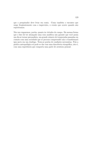 Captulo 1 
A Pre-Historia Da 
Antropologia: 
a descoberta das diferencas pelos vi-ajantes 
do seculo e a dupla resposta 
ideologica dada daquela epoca ate nos-sos 
dias 
A g^enese da re
ex~ao antropologica e contempor^anea a descoberta do Novo 
Mundo. O Renascimento explora espacos ate ent~ao desconhecidos e comeca 
a elaborar discursos sobre os habitantes que povoam aqueles espacos.1 A 
grande quest~ao que e ent~ao colocada, e que nasce desse primeiro confronto 
visual com a alteridade, e a seguinte: aqueles que acabaram de serem desco-bertos 
pertencem a humanidade? O criterio essencial para saber se convem 
atribuir-lhes um estatuto humano e, nessa epoca, religioso: O selvagem tem 
uma alma? O pecado original tambem lhes diz respeito? {quest~ao capital 
para os missionarios, ja que da resposta ira depender o fato de saber se e 
possvel trazer-lhes a revelac~ao. Notamos que se, no seculo XIV, a quest~ao 
1As primeiras observac~oes e os primeiros discursos sobre os povos distantesde que 
dispomos prov^em de duas fontes: 1) as reac~oes dos primeiros viajantes, formando o que 
habitualmente chamamos de literatura de viagem. Dizem respeito em primeiro lugar a 
Persia e a Turquia, em seguida a America, a Asia e a Africa. Em 1556, Andre Thevet 
escreve As Singularidades da Franca Antartica, em 1558 Jean de Lery, A Historia de Uma 
Viagem Feita na Terra do Brasil. Consultar tambem como exemplo, para um perodo 
anterior (seculo XIII), G. de Rubrouck (reed. 1985), para um perodo posterior (seculo 
XVII) Y. d'Evreux (reed. 1985), bom como a colet^anea de textos de J. P. Duviols (1978); 
2) os relatorios dos missionarios e particularmente as Relac~oesdos jesutas (seculo XVII) 
nc Canada, no Jap~ao, na China, Cf., por exemplo, as Lettres ^Edi 