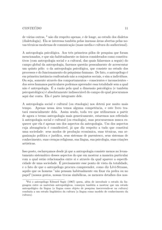 nalmente, um panorama dos problemas co-locados 
pela pratica e por suas possibilidades de aplicac~ao. 
Trata-se de uma introduc~ao a Antropologia que parece fabricada de enco-menda 
para estudantes brasileiros. A formac~ao nacional em Ci^encias Sociais 
(e a Antropologia n~ao foge a regra. . .) segue a via da especializac~ao, muito 
mais do que a da formac~ao geral. Os estudantes l^eem e discutem determi-nados 
autores, ou ent~ao os componentes de uma escola bem delimitada; o 
conhecimento lhes e inculcado atraves do conhecimento de um problema ou 
de um ramo do saber na maioria de seus aspectos, nos debates que susci-tou, 
nas respostas e soluc~oes que inspirou. A historia da disciplina, assim 
como da area de conhecimentos a que pertence, o exame crtico de todas 
as proposic~oes tematicas que foi suscitando ao longo do tempo, permanecem 
muitas vezes fora das cogitac~oes do curso, como se fosse algo de somenos 
import^ancia. 
No Brasil o presente tem muita forca; nele se vive intensamente, e ele que se 
busca compreender profundamente, na convicc~ao de que nele est~ao as razes 
do futuro. Pas em construc~ao, seus habitantes em geral, seus estudiosos em 
particular, tem consci^encia ntida de que est~ao criando algo, de que sua ac~ao 
e de import^ancia capital como fator por excel^encia do provir. E, para chegar 
 