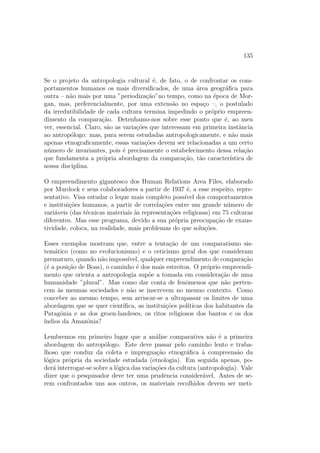 gurac~ao na qual nos situamos, uma 
resposta negativa (sem religi~ao nenhuma, s~ao mais diabos), citaremos: 
 a apar^encia fsica: eles est~ao nus ou vestidos de peles de animais; 
 os comportamentos alimentares: eles comem carne crua, e e todo o 
imaginario do canibalismo que ira aqui se elaborar;5 
 a intelig^encia tal como pode ser apreendida a partir da linguagem: eles 
falam uma lngua ininteligvel. 
Assim, n~ao acreditando em Deus, n~ao tendo alma, n~ao tendo acesso a 
linguagem, sendo assustadoramente feio e alimentando-se como um animal, 
o selvagem e apreendido nos modos de um bestiario. E esse discurso so-bre 
a alteridade, que recorre constantemente a metafora zoologica, abre o 
grande leque das aus^encias: sem moral, sem religi~ao, sem lei, sem escrita, 
sem Estado, sem consci^encia, sem raz~ao, sem objetivo, sem arte, sem pas-sado, 
sem futuro.6 Cornelius de Pauw acrescentara ate, no seculo XVIII: 
sem barba, sem sobrancelhas, sem p^elos, sem espritosem ardor para 
com sua f^emea. 
E 
a grande gloria e a honra de nossos reis e dos espanhois, escreve Go-mara 
em sua Historia Geral dos ndios, ter feito aceitar aos ndios um unico 
Deus, uma unica fe e um unico batismo e ter tirado deles a idolatria, os sa-crif 
cios humanos, o canibalismo, a sodomia; e ainda outras grandes e maus 
pecados, que nosso bom Deus detesta e que pune. Da mesma forma, tiramos 
deles a poligamia, velho costume e prazer de todos esses homens sensuais; 
4Assim, escreve Levi-Strauss (1961), Ocorrem curiosas situac~oes onde dois interlo-cutores 
d~ao-se cruelmente a replica. Nas Grandes Antilhas, alguns anos apos a descoberta 
da America, enquanto os espanhois enviavam comiss~oes de inquerito para pesquisar se os 
indgenas possuam ou n~ao uma alma, estes empenhavam-se em imergir brancos prisio-neiros 
a  