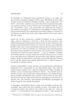 CONTEUDO 7 
Introduc~ao 
O Campo e a Abordagem Antropologicos 
O homem nunca parou de interrogar-se sobre si mesmo. Em todas as socie-dades 
existiram homens que observavam homens. Houve ate alguns que eram 
teoricos e forjaram, como diz Levi-Strauss, modelos elaborados em casa. 
A re
ex~ao do homem sobre o homem e sua sociedade, e a elaborac~ao de um 
saber s~ao, portanto, t~ao antigos quanto a humanidade, e se deram tanto na 
Asia como na Africa, na America, na Oceania ou na Europa. Mas o projeto 
de fundar uma ci^encia do homem - uma antropologia - e, ao contrario, muito 
recente. De fato, apenas no  