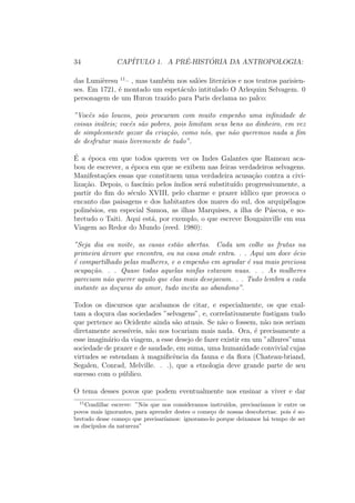co, cultural ou historico 
particular. Pois a antropologia n~ao e sen~ao um certo olhar, um certo enfoque 
que consiste em: a) o estudo do homem inteiro; b) o estudo do homem em 
todas as sociedades, sob todas as latitudes em todos os seus estados e em 
todas as epocas. 
O estudo do homem inteiro 
So pode ser considerada como antropologica uma abordagem integrativa que 
objetive levar em considerac~ao as multiplas dimens~oes do ser humano em so-ciedade. 
Certa-mente, o acumulo dos dados colhidos a partir de observac~oes 
diretas, bem como o aperfeicoamento das tecnicas de investigac~ao, conduzem 
necessariamente a uma especializac~ao do saber. Porem, uma das vocac~oes 
maiores de nossa abordagem consiste em n~ao parcelar o homem mas, ao 
contrario, em tentar relacionar campos de investigac~ao frequentemente se-parados. 
Ora, existem cinco areas principais da antropologia, que nenhum 
pesquisador pode, evidentemente, dominar hoje em dia, mas as quais ele deve 
estar sensibilizado quando trabalha de forma pro 