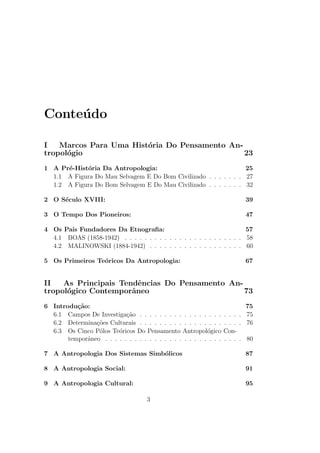 Conteudo 
I Marcos Para Uma Historia Do Pensamento An-tropol 
ogio 23 
1 A Pre-Historia Da Antropologia: 25 
1.1 A Figura Do Mau Selvagem E Do Bom Civilizado . . . . . . . 27 
1.2 A Figura Do Bom Selvagem E Do Mau Civilizado . . . . . . . 32 
2 O Seculo XVIII: 39 
3 O Tempo Dos Pioneiros: 47 
4 Os Pais Fundadores Da Etnogra 