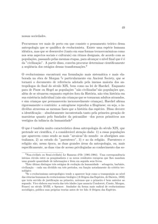 cidade da contribuic~ao dos antropologos em 
relac~ao aos outros pesquisadores em ci^encias humanas n~ao pode ser con-fundida 
com a natureza das primeiras sociedades estudadas (as sociedades 
extra-europeias), ela e a meu ver indissociavelmente ligada ao modo de conhe-cimento 
que foi elaborado a partir do estudo dessas sociedades: a observac~ao 
direta, por impregnac~ao lenta e contnua de grupos humanos minusculos com 
os quais mantemos uma relac~ao pessoal. 
Alem disso, apenas a dist^ancia em relac~ao a nossa sociedade (mas uma 
dist^ancia que faz com que nos tornemos extremamente proximos daquilo que 
e longnquo) nos permite fazer esta descoberta: aquilo que tomavamos por 
natural em nos mesmos e, de fato, cultural; aquilo que era evidente e In 