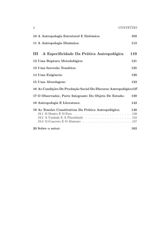 a: 57 
4.1 BOAS (1858-1942) . . . . . . . . . . . . . . . . . . . . . . . . 58 
4.2 MALINOWSKI (1884-1942) . . . . . . . . . . . . . . . . . . . 60 
5 Os Primeiros Teoricos Da Antropologia: 67 
II As Principais Tend^encias Do Pensamento An-tropol 
ogico Contempor^aneo 73 
6 Introduc~ao: 75 
6.1 Campos De Investigac~ao . . . . . . . . . . . . . . . . . . . . . 75 
6.2 Determinac~oes Culturais . . . . . . . . . . . . . . . . . . . . . 76 
6.3 Os Cinco Polos Teoricos Do Pensamento Antropologico Con-tempor^ 
aneo . . . . . . . . . . . . . . . . . . . . . . . . . . . . 80 
7 A Antropologia Dos Sistemas Simbolicos 87 
8 A Antropologia Social: 91 
9 A Antropologia Cultural: 95 
3 
 
