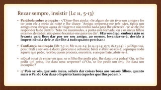 Rezar sempre, insistir (Lc 11, 5-13)
• Parábola sobre a oração - 5*Disse-lhes ainda: «Se algum de vós tiver um amigo e for
ter com ele a meio da noite e lhe disser: 'Amigo, empresta-me três pães, 6pois um
amigo meu chegou agora de viagem e não tenho nada para lhe oferecer', 7e se ele lhe
responder lá de dentro: 'Não me incomodes, a porta está fechada, eu e os meus filhos
estamos deitados; não posso levantar-me para tos dar'. 8Eu vos digo: embora não se
levante para lhos dar por ser seu amigo, ao menos, levantar-se-á, devido à
impertinência dele, e dar-lhe-á tudo quanto precisar.»
• Confiança na oração (Mt 7,7-11; Mc 11,22-24; Jo 14,13-14; 15,7; 16,23-24) - 9«Digo-vos,
pois: Pedi e ser-vos-á dado; procurai e achareis; batei e abrir-se-vos-á; 10porque todo
aquele que pede, recebe; quem procura, encontra, e ao que bate, abrir-se-á.
• 11Qual o pai de entre vós que, se o filho lhe pedir pão, lhe dará uma pedra? Ou, se lhe
pedir um peixe, lhe dará uma serpente? 12*Ou, se lhe pedir um ovo, lhe dará um
escorpião?
• 13*Pois se vós, que sois maus, sabeis dar coisas boas aos vossos filhos, quanto
mais o Pai do Céu dará o Espírito Santo àqueles que lho pedem!»
 