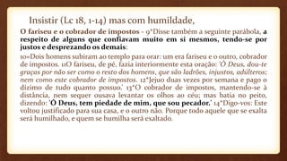Insistir (Lc 18, 1-14) mas com humildade,
O fariseu e o cobrador de impostos - 9*Disse também a seguinte parábola, a
respeito de alguns que confiavam muito em si mesmos, tendo-se por
justos e desprezando os demais:
10«Dois homens subiram ao templo para orar: um era fariseu e o outro, cobrador
de impostos. 11O fariseu, de pé, fazia interiormente esta oração: 'Ó Deus, dou-te
graças por não ser como o resto dos homens, que são ladrões, injustos, adúlteros;
nem como este cobrador de impostos. 12*Jejuo duas vezes por semana e pago o
dízimo de tudo quanto possuo.’ 13*O cobrador de impostos, mantendo-se à
distância, nem sequer ousava levantar os olhos ao céu; mas batia no peito,
dizendo: 'Ó Deus, tem piedade de mim, que sou pecador.' 14*Digo-vos: Este
voltou justificado para sua casa, e o outro não. Porque todo aquele que se exalta
será humilhado, e quem se humilha será exaltado.
 