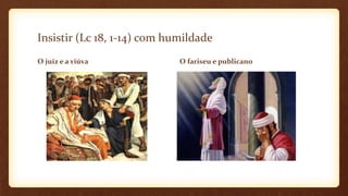 Insistir (Lc 18, 1-14) com humildade
O juiz e a viúva O fariseu e publicano
 