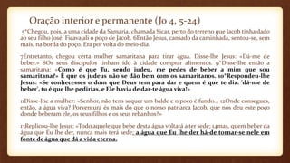 Oração interior e permanente (Jo 4, 5-24)
5*Chegou, pois, a uma cidade da Samaria, chamada Sicar, perto do terreno que Jacob tinha dado
ao seu filho José. Ficava ali o poço de Jacob. 6Então Jesus, cansado da caminhada, sentou-se, sem
mais, na borda do poço. Era por volta do meio-dia.
7Entretanto, chegou certa mulher samaritana para tirar água. Disse-lhe Jesus: «Dá-me de
beber.» 8Os seus discípulos tinham ido à cidade comprar alimentos. 9*Disse-lhe então a
samaritana: «Como é que Tu, sendo judeu, me pedes de beber a mim que sou
samaritana?» É que os judeus não se dão bem com os samaritanos. 10*Respondeu-lhe
Jesus: «Se conhecesses o dom que Deus tem para dar e quem é que te diz: 'dá-me de
beber', tu é que lhe pedirias, e Ele havia de dar-te água viva!»
11Disse-lhe a mulher: «Senhor, não tens sequer um balde e o poço é fundo... 12Onde consegues,
então, a água viva? Porventura és mais do que o nosso patriarca Jacob, que nos deu este poço
donde beberam ele, os seus filhos e os seus rebanhos?»
13Replicou-lhe Jesus: «Todo aquele que bebe desta água voltará a ter sede; 14mas, quem beber da
água que Eu lhe der, nunca mais terá sede: a água que Eu lhe der há-de tornar-se nele em
fonte de água que dá a vida eterna.
 
