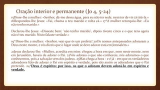 Oração interior e permanente (Jo 4, 5-24)
15Disse-lhe a mulher: «Senhor, dá-me dessa água, para eu não ter sede, nem ter de vir cá tirá-la.»
16Respondeu-lhe Jesus: «Vai, chama o teu marido e volta cá.» 17*A mulher retorquiu-lhe: «Eu
não tenho marido.»
Declarou-lhe Jesus: «Disseste bem: 'não tenho marido', 18pois tiveste cinco e o que tens agora
não é teu marido. Nisto falaste verdade.»
19*Disse-lhe a mulher: «Senhor, vejo que és um profeta! 20Os nossos antepassados adoraram a
Deus neste monte, e vós dizeis que o lugar onde se deve adorar está em Jerusalém.»
21Jesus declarou-lhe: «Mulher, acredita em mim: chegou a hora em que, nem neste monte, nem
em Jerusalém, haveis de adorar o Pai. 22Vós adorais o que não conheceis; nós adoramos o que
conhecemos, pois a salvação vem dos judeus. 23Mas chega a hora - e é já - em que os verdadeiros
adoradores hão-de adorar o Pai em espírito e verdade, pois são assim os adoradores que o Pai
pretende. 24*Deus é espírito; por isso, os que o adoram devem adorá-lo em espírito e
verdade.
 