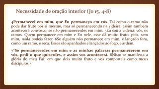 Necessidade de oração interior (Jo 15, 4-8)
4Permanecei em mim, que Eu permaneço em vós. Tal como o ramo não
pode dar fruto por si mesmo, mas só permanecendo na videira, assim também
acontecerá convosco, se não permanecerdes em mim. 5Eu sou a videira; vós, os
ramos. Quem permanece em mim e Eu nele, esse dá muito fruto, pois, sem
mim, nada podeis fazer. 6Se alguém não permanece em mim, é lançado fora,
como um ramo, e seca. Esses são apanhados e lançados ao fogo, e ardem.
7*Se permanecerdes em mim e as minhas palavras permanecerem em
vós, pedi o que quiserdes, e assim vos acontecerá. 8Nisto se manifesta a
glória do meu Pai: em que deis muito fruto e vos comporteis como meus
discípulos.»
 