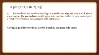 A petição (Jo 16, 23-24)
23*... Em verdade, em verdade vos digo: se pedirdes alguma coisa ao Pai em
meu nome, Ele vo-la dará. 24Até agora não pedistes nada em meu nome; pedi
e recebereis. Assim, a vossa alegria será completa.»
A oração que deve ser feita ao Pai e pedida em nome de Jesus.
 