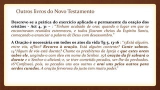 Outros livros do Novo Testamento
Descreve-se a prática do exercício aplicado e permanente da oração dos
cristãos - Act 4, 31 – : “Tinham acabado de orar, quando o lugar em que se
encontravam reunidos estremeceu, e todos ficaram cheios do Espírito Santo,
começando a anunciar a palavra de Deus com desassombro.”
A Oração é necessária em todos os atos da vida Tg 5, 13-16 : “13Está alguém,
entre vós, aflito? Recorra à oração. Está alguém contente? Cante salmos.
14*Algum de vós está doente? Chame os presbíteros da Igreja e que estes orem
sobre ele, ungindo-o com óleo em nome do Senhor. 15A oração da fé salvará o
doente e o Senhor o aliviará; e, se tiver cometido pecados, ser-lhe-ão perdoados.
16*Confessai, pois, os pecados uns aos outros e orai uns pelos outros para
serdes curados. A oração fervorosa do justo tem muito poder.”
 