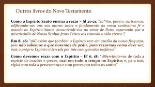 Outros livros do Novo Testamento
Como o Espírito Santo ensina a rezar – Jd 20-21: “20*Vós, porém, caríssimos,
edificando-vos uns aos outros sobre o fundamento da vossa santíssima fé e
orando ao Espírito Santo, 21mantende-vos no amor de Deus, esperando que a
misericórdia de Nosso Senhor Jesus Cristo vos conceda a vida eterna.”;
Rm 8, 26: “26É assim que também o Espírito vem em auxílio da nossa fraqueza,
pois não sabemos o que havemos de pedir, para rezarmos como deve ser;
mas o próprio Espírito intercede por nós com gemidos inefáveis”
Como devemos rezar com o Espírito – Ef 6, 18: “18Servindo-vos de toda a
espécie de orações e preces, orai em todo o tempo no Espírito; e, para isso,
vigiai com toda a perseverança e com preces por todos os santos”
 