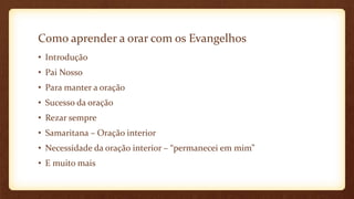 Como aprender a orar com os Evangelhos
• Introdução
• Pai Nosso
• Para manter a oração
• Sucesso da oração
• Rezar sempre
• Samaritana – Oração interior
• Necessidade da oração interior – “permanecei em mim”
• E muito mais
 