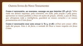 Outros livros do Novo Testamento
Como é necessário, ao orarmos, sossego ou paz interior (Fl 4,6-7): “6Por
nada vos deixeis inquietar; pelo contrário: em tudo, pela oração e pela prece,
apresentai os vossos pedidos a Deus em ações de graças. 7Então, a paz de Deus,
que ultrapassa toda a inteligência, guardará os vossos corações e os vossos
pensamentos em Cristo Jesus.”
Como é necessário orar sem cessar (1 Ts 5, 17-18): 17Orai sem cessar. 18Em
tudo dai graças. Esta é, de facto, a vontade de Deus a vosso respeito em Jesus
Cristo.
 