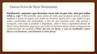Outros livros do Novo Testamento
Finalmente, notamos que devemos rezar não só por nós, mas por todos
(1Tm 2, 1-5): “1*Recomendo, pois, antes de tudo, que se façam preces, orações,
súplicas e ações de graças por todos os homens, 2pelos reis e por todos os que
estão constituídos em autoridade, a fim de que levemos uma vida serena e
tranquila, com toda a piedade e dignidade. 3Isto é bom e agradável diante de
Deus, nosso Salvador, 4que quer que todos os homens sejam salvos e cheguem ao
conhecimento da verdade.5*Pois, há um só Deus, e um só mediador entre
Deus e os homens, um homem: Cristo Jesus”
 