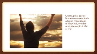 Quero, pois, que os
homens orem em todo
o lugar, erguendo as
mãos puras, sem ira
nem altercação. ( 1Tm
2, 1-5)
 