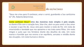 de 02/01/2022
"Deus me criou para O conhecer, amar e servir, guardando a Sua santíssima
lei” (Pe. Roberto Belarmino).
Como conhecer Deus? Uma das maneiras mais simples é pela oração.
se diante d’Ele com o coração livre, falar-Lhe, abrir-se para sentir o Seu amor
e escutar o que Ele diz. Jesus veio para revelar o rosto do Pai. Um rosto de
misericórdia e bondade que nos aproxima e nos trata como filhos. Um rosto
íntegro e justo que nos fortalece diante dos desafios da vida. Um rosto
manso e humilde que nos ensina a ter equilíbrio, sensatez e retidão diante
das situações. Um rosto humano e divino.
 