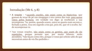 Introdução (Mt 6, 5-8)
• A oração - 5«quando orardes, não sejais como os hipócritas, que
gostam de rezar de pé nas sinagogas e nos cantos das ruas, para serem
vistos pelos homens. em verdade vos digo: já receberam a sua
recompensa. 6tu, porém, quando orares, entra no quarto mais secreto e,
fechada a porta, reza em segredo a teu pai, pois ele, que vê o oculto, há-
de recompensar-te.
• 7nas vossas orações, não sejais como os gentios, que usam de vãs
repetições, porque pensam que, por muito falarem, serão
atendidos. 8não façais como eles, porque o vosso pai celeste sabe do que
necessitais antes de vós lho pedirdes.»
 