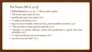 Pai Nosso (Mt 6, 9-13)
• O Pai-Nosso (Lc 11,2-4) - 9*«Rezai, pois, assim:
• “Pai nosso, que estás no Céu,
• santificado seja o teu nome, (1.ª)
• 10*venha o teu Reino; (2.ª)
• faça-se a tua vontade, como no Céu, assim também na terra. (3.ª)
• 11*Dá-nos hoje o nosso pão de cada dia; (4.ª)
• 12*perdoa as nossas ofensas, como nós perdoámos a quem nos tem
ofendido; (5.ª)
• 13*e não nos deixes cair em tentação, (6.º)
• mas livra-nos do Mal.” (7.º)
 