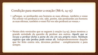 Condição para manter a oração (Mt 6, 14-15)
• 14Porque, se perdoardes aos homens as suas ofensas, também o vosso
Pai celeste vos perdoará a vós. 15Se, porém, não perdoardes aos homens
as suas ofensas, também o vosso Pai vos não perdoará as vossas.»
• Nestes dois versículos que se seguem à oração (14-15), Jesus mostrou a
grande seriedade da questão de perdoar aos outros. Aquele que se
recusa a perdoar fecha a porta do céu em seu próprio rosto. Nenhum
espírito que não perdoa pode entrar ali. Independentemente daquilo
que for feito contra nós, devemos perdoar - completamente e para
sempre.
 