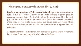 Meios para o sucesso da oração (Mt 7, 7-12)
Confiança na oração - 7«Pedi, e ser-vos-á dado; procurai, e encontrareis;
batei, e hão-de abrir-vos. 8Pois, quem pede, recebe; e quem procura,
encontra; e ao que bate, hão-de abrir. 9Qual de vós, se o seu filho lhe pedir
pão, lhe dará uma pedra? 10Ou, se lhe pedir peixe, lhe dará uma serpente?
11Ora bem, se vós, sendo maus, sabeis dar coisas boas aos vossos filhos,
quanto mais o vosso Pai que está no Céu dará coisas boas àqueles que lhas
pedirem.»
A «regra de ouro» - 12«Portanto, o que quiserdes que vos façam os homens,
fazei-o também a eles, porque isto é a Lei e os Profetas.»
 