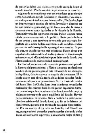 de captar las Ideas que el alma contempló antes de llegar al
mundo sensible. Platón considera que conocer es recordar.
Algunas de estas nociones eran tan novedosas en su tiempo
como han acabado siendo familiares en el nuestro. Para asegu­
rarse de que sus interlocutores las entendían, Platón desplegó
un impresionante abanico de mitos, leyendas y alegorías en
las que lucidez argumental y genio literario se dan la mano y
alcanzan alturas nunca igualadas en la historia de la filosofía.
Transmitir verdades superiores era para Platón la única razón
válida para esta concesión a lo poético. Dado que la belleza
de un poema o una escultura no era más que una copia im­
perfecta de la única belleza auténtica, la de las Ideas, el afán
puramente artístico equivalía a perseguir una mentira. Es por
ello que, en una de sus tesis más polémicas, Platón abogó por
expulsar a los artistas de la «Ciudad justa» o, en terminología
más moderna, el «Estado ideal» (pues la forma de Estado que
Platón analiza es la polis o ciudad-estado griega).
La Ciudad justa es una de las más importantes utopías de
la historia del pensamiento, y Platón la expuso en detalle en
los diez libros que integran el más relevante de sus diálogos,
la República, donde aparece la alegoría de la caverna. El fi­
lósofo usa en esta obra la teoría de las Ideas para dar funda­
mento metafísico a su pensamiento ético a través de la idea
del Sumo Bien. La Ciudad justa tiene las mismas necesidades
materiales y los mismos fines éticos que un organismo huma­
no, de modo que la armonía entre las funciones del cuerpo y
el alma se corresponde con el equilibrio del Estado. Hay un
paralelismo total entre alma, ética y política. La justicia es el
objetivo máximo del Estado ideal, y su fin es la defensa del
bien común, que está por encima de cualquier bien particu­
lar. Por ese motivo el rey debe ser filósofo, o el filósofo ser
rey, porque solo el pensador puede acceder al mundo de las
Ideas, de los valores supremos, y así conocer mejor el Bien y
12
 