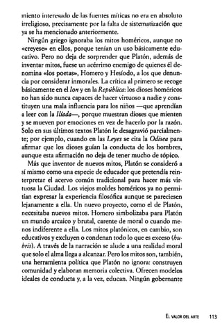 miento interesado de las fuentes míticas no era en absoluto
irreligioso, precisamente por la falta de sistematización que
ya se ha mencionado anteriormente.
Ningún griego ignoraba los mitos homéricos, aunque no
«creyese» en ellos, porque tenían un uso básicamente edu­
cativo. Pero no deja de sorprender que Platón, además de
inventar mitos, fuese un acérrimo enemigo de quienes él de­
nomina «los poetas», Homero y Hesíodo, a los que denun­
cia por considerar inmorales. La crítica al primero se recoge
básicamente en el Ion y en la República-, los dioses homéricos
no han sido nunca capaces de hacer virtuoso a nadie y cons­
tituyen una mala influencia para los niños —que aprendían
a leer con la litada— , porque muestran dioses que mienten
y se mueven por emociones en vez de hacerlo por la razón.
Solo en sus últimos textos Platón le desagravió parcialmen­
te; por ejemplo, cuando en las Leyes se cita la Odisea para
afirmar que los dioses guían la conducta de los hombres,
aunque esta afirmación no deja de tener mucho de tópico.
Más que inventor de nuevos mitos, Platón se consideró a
sí mismo como una especie de educador que pretendía rein­
terpretar el acervo común tradicional para hacer más vir­
tuosa la Ciudad. Los viejos moldes homéricos ya no permi­
tían expresar la experiencia filosófica aunque se pareciesen
lejanamente a ella. Un nuevo proyecto, como el de Platón,
necesitaba nuevos mitos. Homero simbolizaba para Platón
un mundo arcaico y brutal, carente de moral o cuando me­
nos indiferente a ella. Los mitos platónicos, en cambio, son
educativos y excluyen o condenan todo lo que es exceso (hu-
bris). A través de la narración se alude a una realidad moral
que solo el alma llega a alcanzar. Pero los mitos son, también,
una herramienta política que Platón no ignora: construyen
comunidad y elaboran memoria colectiva. Ofrecen modelos
ideales de conducta y, a la vez, educan. Ningún gobernante
El valor del arte 113
 