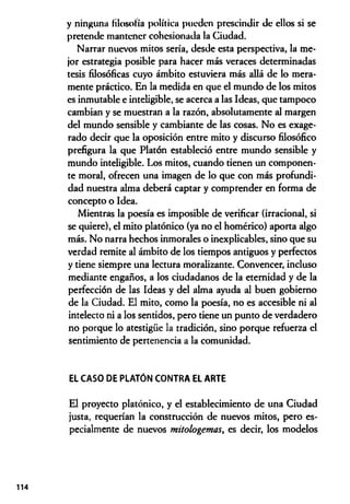 y ninguna filosofía política pueden prescindir de ellos si se
pretende mantener cohesionada la Ciudad.
Narrar nuevos mitos sería, desde esta perspectiva, la me­
jor estrategia posible para hacer más veraces determinadas
tesis filosóficas cuyo ámbito estuviera más allá de lo mera­
mente práctico. En la medida en que el mundo de los mitos
es inmutable e inteligible, se acerca a las Ideas, que tampoco
cambian y se muestran a la razón, absolutamente al margen
del mundo sensible y cambiante de las cosas. No es exage­
rado decir que la oposición entre mito y discurso filosófico
prefigura la que Platón estableció entre mundo sensible y
mundo inteligible. Los mitos, cuando tienen un componen­
te moral, ofrecen una imagen de lo que con más profundi­
dad nuestra alma deberá captar y comprender en forma de
concepto o Idea.
Mientras la poesía es imposible de verificar (irracional, si
se quiere), el mito platónico (ya no el homérico) aporta algo
más. No narra hechos inmorales o inexplicables, sino que su
verdad remite al ámbito de los tiempos antiguos y perfectos
y tiene siempre una lectura moralizante. Convencer, incluso
mediante engaños, a los ciudadanos de la eternidad y de la
perfección de las Ideas y del alma ayuda al buen gobierno
de la Ciudad. El mito, como la poesía, no es accesible ni al
intelecto ni a los sentidos, pero tiene un punto de verdadero
no porque lo atestigüe la tradición, sino porque refuerza el
sentimiento de pertenencia a la comunidad.
EL CASO DE PLATÓN CONTRA EL ARTE
El proyecto platónico, y el establecimiento de una Ciudad
justa, requerían la construcción de nuevos mitos, pero es­
pecialmente de nuevos mitologemas, es decir, los modelos
114
 