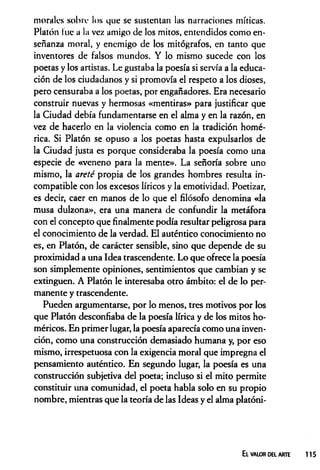 morales sobre los que se sustentan las narraciones míticas.
Platón lúe a la vez amigo de los mitos, entendidos como en­
señanza moral, y enemigo de los mitógrafos, en tanto que
inventores de falsos mundos. Y lo mismo sucede con los
poetas y los artistas. Le gustaba la poesía si servía a la educa­
ción de los ciudadanos y si promovía el respeto a los dioses,
pero censuraba a los poetas, por engañadores. Era necesario
construir nuevas y hermosas «mentiras» para justificar que
la Ciudad debía fundamentarse en el alma y en la razón, en
vez de hacerlo en la violencia como en la tradición homé­
rica. Si Platón se opuso a los poetas hasta expulsarlos de
la Ciudad justa es porque consideraba la poesía como una
especie de «veneno para la mente». La señoría sobre uno
mismo, la areté propia de los grandes hombres resulta in­
compatible con los excesos líricos y la emotividad. Poetizar,
es decir, caer en manos de lo que el filósofo denomina «la
musa dulzona», era una manera de confundir la metáfora
con el concepto que finalmente podía resultar peligrosa para
el conocimiento de la verdad. El auténtico conocimiento no
es, en Platón, de carácter sensible, sino que depende de su
proximidad a una Idea trascendente. Lo que ofrece la poesía
son simplemente opiniones, sentimientos que cambian y se
extinguen. A Platón le interesaba otro ámbito: el de lo per­
manente y trascendente.
Pueden argumentarse, por lo menos, tres motivos por los
que Platón desconfiaba de la poesía lírica y de los mitos ho­
méricos. En primer lugar, la poesía aparecía como una inven­
ción, como una construcción demasiado humana y, por eso
mismo, irrespetuosa con la exigencia moral que impregna el
pensamiento auténtico. En segundo lugar, la poesía es una
construcción subjetiva del poeta; incluso si el mito permite
constituir una comunidad, el poeta habla solo en su propio
nombre, mientras que la teoría de las Ideas y el alma platóni-
ELV
A
L
O
RDEL A
R
T
E 115
 