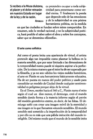 Si recibes a la Musa dulzona, ca pretenden escapar a toda subje-
el placer y el dolor reinarán tividad para presentarse como ver-
en nuestro Estado en lugar dad eterna. Y finalmente la poesía
de la ley y de la razón. que depende solo de las emociones
R ep ú b lic a y subjetividad es una pésima
herramienta política, en la medida
en que las ciudades se fundan sobre mitos compartidos. En
resumen, solo la verdad racional, y no la subjetividad poéti­
ca, hará posible el saber sobre el alma y sobre los conceptos,
saber que se denomina «filosofía».
El arte como sofística
Así como el poeta imita una apariencia de virtud, el artista
pretende algo tan imposible como plasmar la belleza en la
materia sensible, que por estar limitada a las dimensiones de
la temporalidad nunca puede ni siquiera aspirar a la perfec­
ción. De la misma manera que el mito ha de ser superado por
la filosofía, y ya no son válidos los viejos moldes homéricos,
el arte en Platón es una herramienta básicamente educativa.
Ha de ser puesta en manos del poder político y usado para
consolidar un modelo de Ciudad donde cualquier sentimen-
talidad es peligrosa porque aleja de la virtud.
En el Timeo, escrito hacia el 360 a.C., Platón narra el mito
según el cual un dios menor, el demiurgo, creó el mundo
sensible dando forma a la materia informe según el patrón
del modelo geométrico eterno, es decir, de las Ideas. El de­
miurgo soñó con crear una imagen móvil de la eternidad y
esa imagen es lo que llamamos «mundo sensible». El mundo
sensible está sometido a la imperfección de la temporalidad
y por ello no es más que una pálida imitación del mundo in­
teligible. Del mismo modo que el mundo de lo sensible imita
116
 