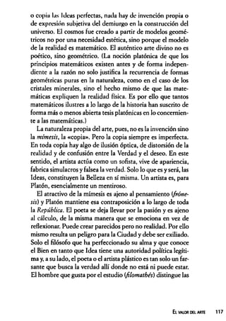 o copia las Ideas perfectas, nada hay de invención propia o
de expresión subjetiva del demiurgo en la construcción del
universo. El cosmos fue creado a partir de modelos geomé­
tricos no por una necesidad estética, sino porque el modelo
de la realidad es matemático. El auténtico arte divino no es
poético, sino geométrico. (La noción platónica de que los
principios matemáticos existen antes y de forma indepen­
diente a la razón no solo justifica la recurrencia de formas
geométricas puras en la naturaleza, como en el caso de los
cristales minerales, sino el hecho mismo de que las mate­
máticas expliquen la realidad física. Es por ello que tantos
matemáticos ilustres a lo largo de la historia han suscrito de
forma más o menos abierta tesis platónicas en lo concernien­
te a las matemáticas.)
La naturaleza propia del arte, pues, no es la invención sino
la mimesis, la «copia». Pero la copia siempre es imperfecta.
En toda copia hay algo de ilusión óptica, de distorsión de la
realidad y de confusión entre la Verdad y el deseo. En este
sentido, el artista actúa como un sofista, vive de apariencia,
fabrica simulacros y falsea la verdad. Solo lo que es y será, las
Ideas, constituyen la Belleza en sí misma. Un artista es, para
Platón, esencialmente un mentiroso.
El atractivo de la mimesis es ajeno al pensamiento (fróne-
sis) y Platón mantiene esa contraposición a lo largo de toda
la República. El poeta se deja llevar por la pasión y es ajeno
al cálculo, de la misma manera que se emociona en vez de
reflexionar. Puede crear parecidos pero no realidad. Por ello
mismo resulta un peligro para la Ciudad y debe ser exiliado.
Solo el filósofo que ha perfeccionado su alma y que conoce
el Bien en tanto que Idea tiene una autoridad política legíti­
ma y, a su lado, el poeta o el artista plástico es tan solo un far­
sante que busca la verdad allí donde no está ni puede estar.
El hombre que gusta por el estudio (filomathés) distingue las
El valor del arte 117
 