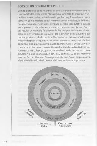 ECOS DE UN C O N TIN EN TE PERDIDO
El mito platónico de la Atlántida es singular por el modo en que ha
trascendido los limites de la obra original. Además de servir de inspi­
ración a intelectuales de la talla de Roger Bacon y Tomás Moro, que la
tomaron como modelo de sus construcciones utópicas, la Atlántida
ha generado una incontable literatura de tipo especulativo basada
en la premisa, palmariamente absurda, de su existencia real. Como
tal, resulta un ejemplo fascinante de los peligros inherentes al ejer­
cicio de la invención de los que el propio Platón quiso advertir a sus
contemporáneos, dado que la Atlántida ha pervivido como fantasía
mucho después de que su valor como sostén de una particular filo­
sofía haya sido prácticamente olvidado. Platón, en el Critias y en el 7
7
-
meo, la describió como una nación insular situada «más allá de las Co­
lumnas de Hércules» y cuya capital estaba dotada de una estructura
anular en la que se alternaban canales y edificios. Su poder marítimo
amenazó en su día a una Atenas primordial que Platón emplea como
alegoría del Estado ideal, pero acabó siendo derrotada por esta.
5 ESTADIOS
5/6 K m
C a n a l a l mar
5 0 ESTADIOS
 