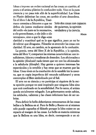 Ideas e impone un orden racional en las cosas; en cambio, el
poeta o el artista plástico lo confunden todo. Vive en la pura
creencia y no pasa más allá de la superficialidad. Las Ideas
en Platón delimitan las cosas, en cambio el arte desordena.
En el libro I de la República, Trasí-
maco conmina a Sócrates a que no Solo dos cosas son capaces
defina «lo justo» mediante símiles de guiarnos, la opinión
del estilo «lo justo es lo necesario», verdadera y la ciencia,
o «lo provechoso», o «lo útil» o «lo Menon
ventajoso», sino a que le diga «con
claridad y exactitud qué es lo que significa, pues yo no he
de tolerar que divagues». Filosofar es entender las cosas con
claridad. El arte, en cambio, es la apoteosis de la confusión.
La poesía, tema del libro X de la República, y la opinión,
tema del libro V, comparten las mismas características: son in­
suficientes, falaces y creadoras de desorden. Los aficionados a
la opinión {filodoxoí) nada tienen que ver con los aficionados
a la sabiduría (filosofoi). Hay gentes a quienes interesan los
espectáculos y lo sensible y hay otras que se mueven por las
Ideas. Unos viven en la ensoñación de lo sensible (en la caver­
na, que es copia imperfecta del «mundo sublunar») y otros
contemplan el Bien simbolizado por el Sol.
El arte no es ciencia y no participa ni siquiera de la rec­
ta opinión porque no está inspirado por ninguna Idea sino
que está confinado en la sensibilidad. Por lo tanto, el artista
queda socialmente relegado. Los gobernantes serán sabios,
los soldados, valientes y las clases inferiores han de ser so­
brias.
Para definir lo bello deberíamos remontamos de las cosas
bellas a la Belleza en sí. Pero lo Bello y Bueno en sí mismos
solo puede captarlos el filósofo porque la Idea existe en un
espacio al margen de las cosas. Lo bello es materia mientras
que la Belleza es una Idea, es decir, corresponde a un ni-
El valor del arte
 
