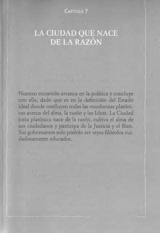 C a pít u lo 7
LA C IU D A D Q U E N A C E
D E LA RA ZÓ N
Nuestro recorrido arranca en ta política y concluye
con ella, dado que es en la definición del Estado
ideal donde confluyen todas las enseñanzas platóni­
cas acerca del alma, la razón y las Ideas. La Ciudad
justa platónica nace de la razón, cultiva el alma de
sus ciudadanos y participa de la Justicia y el Bien.
Sus gobernantes solo podrán ser reyes filósofos cui­
dadosamente educados.
 