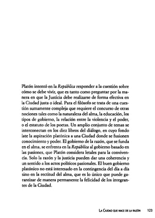 Platón intentó en la República responder a la cuestión sobre
cómo se debe vivir, que es tanto como preguntar por la ma­
nera en que la Justicia debe realizarse de forma efectiva en
la Ciudad justa o ideal. Para el filósofo se trata de una cues­
tión sumamente compleja que requiere el concurso de otras
nociones tales como la naturaleza del alma, la educación, los
tipos de gobierno, la relación entre la violencia y el poder,
o el estatuto de los poetas. Un amplio conjunto de temas se
interconectan en los diez libros del diálogo, en cuyo fondo
late la aspiración platónica a una Ciudad donde se fusionen
conocimiento y poder. El gobierno de la razón, que se funda
en el alma, se enfrenta en la República al gobierno basado en
las pasiones, que Platón considera letales para la conviven­
cia. Solo la razón y la justicia pueden dar una coherencia y
un sentido a los actos políticos pasionales. El buen gobierno
platónico no está interesado en la contingencia del día a día
sino en la rectitud del alma, que es lo único que puede ga­
rantizar de manera permanente la felicidad de los integran­
tes de la Ciudad.
La Ciudad que nace de la razón 123
 