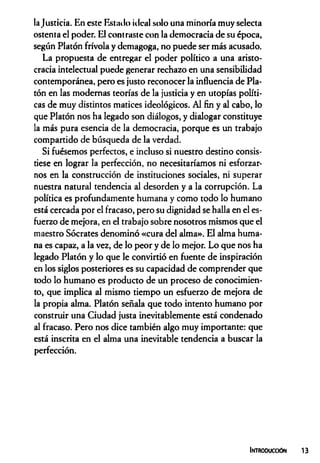 Injusticia. En este Estado ideal solo una minoría muy selecta
ostenta el poder. El contraste con la democracia de su época,
según Platón frívola y demagoga, no puede ser más acusado.
La propuesta de entregar el poder político a una aristo­
cracia intelectual puede generar rechazo en una sensibilidad
contemporánea, pero es justo reconocer la influencia de Pla­
tón en las modernas teorías de la justicia y en utopías políti­
cas de muy distintos matices ideológicos. Al fin y al cabo, lo
que Platón nos ha legado son diálogos, y dialogar constituye
la más pura esencia de la democracia, porque es un trabajo
compartido de búsqueda de la verdad.
Si fuésemos perfectos, e incluso si nuestro destino consis­
tiese en lograr la perfección, no necesitaríamos ni esforzar­
nos en la construcción de instituciones sociales, ni superar
nuestra natural tendencia al desorden y a la corrupción. La
política es profundamente humana y como todo lo humano
está cercada por el fracaso, pero su dignidad se halla en el es­
fuerzo de mejora, en el trabajo sobre nosotros mismos que el
maestro Sócrates denominó «cura del alma». El alma huma­
na es capaz, a la vez, de lo peor y de lo mejor. Lo que nos ha
legado Platón y lo que le convirtió en fuente de inspiración
en los siglos posteriores es su capacidad de comprender que
todo lo humano es producto de un proceso de conocimien­
to, que implica al mismo tiempo un esfuerzo de mejora de
la propia alma. Platón señala que todo intento humano por
construir una Ciudad justa inevitablemente está condenado
al fracaso. Pero nos dice también algo muy importante: que
está inscrita en el alma una inevitable tendencia a buscar la
perfección.
Introducción
 