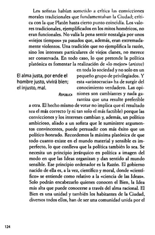 Los sofistas habían sometido a crítica las convicciones
morales tradicionales que fundamentaban la Ciudad; críti­
ca con la que Platón hasta cierto punto coincidía. Los valo­
res tradicionales, ejemplificados en los mitos homéricos, no
eran funcionales. No valía la pena sentir nostalgia por unos
«viejos tiempos» ya pasados que, además, eran extremada­
mente violentos. Una tradición que no ejemplifica la razón,
sino los intereses particulares de viejos clanes, no merece
ser conservada. En todo caso, lo que pretende la política
platónica es fomentar la realización de «lo mejor» (aristos)
en toda lo sociedad y no solo en un
El alma justa, por ende el pequeño grupo de privilegiados. Y
hombre justo, vivirá bien; esta «aristocracia» ha de surgir del
el Injusto, mal. conocimiento verdadero. Las opi-
R íp ú 8u c a niones son cambiantes y nada ga­
rantiza que una resulte preferible
a otra. El hecho mismo de votar no implica que el resultado
sea el más correcto (y ni tan solo el más factible) porque las
convicciones y los intereses cambian y, además, un político
ambicioso, aliado a un sofista que le suministre argumen­
tos convincentes, puede persuadir con más éxito que un
político honrado. Recordemos la máxima platónica de que
todo cuanto existe en el mundo material y sensible es im­
perfecto, lo que conlleva que la política también lo sea. Se
necesita un principio jerárquico en política a imagen del
modo en que las Ideas organizan y dan sentido al mundo
sensible. Ese principio ordenador es la Razón. El gobierno
nacido de ella es, a la vez, científico y moral, donde «cientí­
fico» se entiende como relativo a la «ciencia de las Ideas».
Solo podrán encabezarlo quienes conocen el Bien, la Idea
más alta que puede conocerse a través del alma racional. El
Bien es una unidad y también los habitantes de la Ciudad,
diversos todos ellos, han de ser una comunidad unida por el
124
 