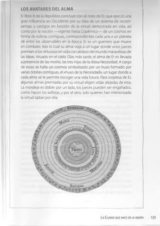 LOS AVATARES DEL ALMA
El libro X de la República concluye con el mito de Er, que ejerció una
gran influencia en Occidente por su idea de un sistema de recom­
pensas y castigos en función de la virtud demostrada en vida, así
como por la noción — vigente hasta Copérnico— de un cosmos en
forma de esferas contiguas, correspondientes cada una a un planeta
de entre los observables en la época. Er es un guerrero que muere
en combate, tras lo cual su alma viaja a un lugar donde unos jueces
premian a los virtuosos en vida con atisbos del mundo maravilloso de
las Ideas, situado en el cielo. Días más tarde, el alma de Er es llevada
a presencia de las moiras, las tres hijas de la diosa Necesidad. A cargo
de estas se halla un cosmos simbolizado por un huso formado por
varias órbitas contiguas, el «huso de la Necesidad», un lugar donde a
cada alma se le permite escoger una vida futura. Para sorpresa de Er,
algunas almas premiadas por su virtud eligen vidas alejadas de esta.
La moraleja es doble: por un lado, los jueces pueden ser engañados,
como hacen los sofistas, y por el otro, solo quienes han interiorizado
la virtud optan por ella.
La Ciudad que nace de la razón 125
 