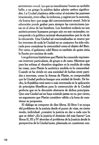 sentimiento moral. Lo que es moralmente bueno es también
bello, y en griego la palabra halón admite ambos significa­
dos. La Ciudad platónica debe evitar al máximo las pasiones
irracionales, entre ellas, la violencia, y regirse por la eunomía,
«la buena ley» que surge del convencimiento moral. Solo la
educación puede grabar para siempre las convicciones jus­
tas en el alma de los hombres. Los hombres todavía no son
auténticamente humanos porque aún no son racionales; co­
rresponde a la política racional «humanizarlos» por la vía de
la educación. Una Ciudad así «racionalizada» se mueve por
los intereses de toda la Ciudad en su conjunto: ha sido edu­
cada para considerar la comunidad como el objeto del Bien.
Por tanto, el gobierno «del Bien» es también de quien sitúa
la Razón por encima de todo.
Los gobiernos históricos que Platón ha conocido represen­
tan intereses particulares, de grupo o de casta. Mientras que
para los sofistas el «hombre singular» es la medida de todas
las cosas, para Platón la auténtica medida es la comunidad.
Cuando se ha vivido en una sociedad de luchas entre parti­
dos e intereses, como la Atenas de Platón, es comprensible
que la Ciudad perfecta busque una unidad de fondo. De he­
cho, la República está tanto o más interesada en la aplicación
de principios filosóficos para la construcción de la Ciudad
perfecta que en la discusión abstracta de dichos principios.
Que una Ciudad así no haya existido jamás no es, por cierto,
un argumento que Platón considere válido a la hora de cues­
tionar su propuesta.
El diálogo se compone de diez libros. El libro I se ocupa
del problema de la justicia desde el punto de vista, en cierto
modo, individual: ¿consiste la justicia en dar a cada uno lo
que se debe? ¿Es la justicia el dominio del más fuerte? Los
libros II, III y IV abordan el problema de la Justicia desde la
perspectiva de la Ciudad justa, plasmada en cuestiones con­
126
 