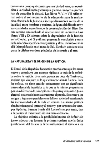 cretas tales como qué constituye una ciudad sana, en oposi­
ción a la ciudad lujosa y corrupta, y cómo escoger a quienes
han de custodiar la ciudad. Los libros V, VI y VII reflexio­
nan sobre el rol necesario de la educación para la realiza­
ción efectiva de la Justicia, e incluye discusiones acerca de la
igualdad entre hombres y mujeres, la figura del filósofo rey y
sus cualidades específicas, o la contemplación del Bien. En
esta sección está incluido el célebre mito de la caverna. Los
libros VIII y IX alertan sobre la degradación de la Justicia
en la Ciudad, y el X y último presenta la conclusión y trata
de la relación específica entreJusticia y alma, incluido el más
allá (ejemplificado en el mito de Er). También contiene esta
parte la célebre condena platónica de la poesía y el arte.
LA NATURALEZA Y EL ORIGEN DE LA JUSTICIA
El libro I de la República fue escrito mucho antes que los otros
nueve y constituye una extensa réplica a la tesis de la sofísti­
ca sobre la justicia. Esta tesis, puesta en boca de Trasímaco,
sostiene que «lo justo es lo que conviene al más fuerte». Para
los sofistas no tiene sentido preguntarse por un significado
trascendental de la política o, lo que es lo mismo, preguntarse
por una diferencia de principio entre lo justo ylo injusto. Quien
ejerce el poder solo intenta acrecentar el propio, favorecer a los
amigos o lograr ser pasablemente feliz en sociedad esquivando
las incomodidades de la vida en común. La acción política
obedece siempre al interés y al poder y, por tanto resulta vano,
por hipócrita, intentar ir más allá. Los sofistas, por tanto, dan
a la política el tratamiento de una mera «técnica».
La objeción sofística a la posibilidad misma de definir «lo
justo» adopta tres formas: la primera sostiene que la única
justificación del Estado es la de instrumento al servicio a los
La Ciudad que nace de la razón
 