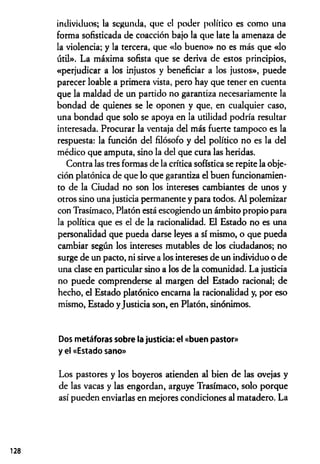 individuos; la segunda, que el poder político es como una
forma sofisticada de coacción bajo la que late la amenaza de
la violencia; y la tercera, que «lo bueno» no es más que «lo
útil». La máxima sofista que se deriva de estos principios,
«perjudicar a los injustos y beneficiar a los justos», puede
parecer loable a primera vista, pero hay que tener en cuenta
que la maldad de un partido no garantiza necesariamente la
bondad de quienes se le oponen y que, en cualquier caso,
una bondad que solo se apoya en la utilidad podría resultar
interesada. Procurar la ventaja del más fuerte tampoco es la
respuesta: la función del filósofo y del político no es la del
médico que amputa, sino la del que cura las heridas.
Contra las tres formas de la crítica sofística se repite la obje­
ción platónica de que lo que garantiza el buen funcionamien­
to de la Ciudad no son los intereses cambiantes de unos y
otros sino una justicia permanente y para todos. Al polemizar
con Trasímaco, Platón está escogiendo un ámbito propio para
la política que es el de la racionalidad. El Estado no es una
personalidad que pueda darse leyes a sí mismo, o que pueda
cambiar según los intereses mutables de los ciudadanos; no
surge de un pacto, ni sirve a los intereses de un individuo o de
una clase en particular sino a los de la comunidad. La justicia
no puede comprenderse al margen del Estado racional; de
hecho, el Estado platónico encama la racionalidad y, por eso
mismo, Estado yJusticia son, en Platón, sinónimos.
Dos metáforas sobre la justicia: el «buen pastor»
y el «Estado sano»
Los pastores y los boyeros atienden al bien de las ovejas y
de las vacas y las engordan, arguye Trasímaco, solo porque
así pueden enviarlas en mejores condiciones al matadero. La
128
 