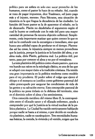 política para un sofista es solo eso: sacar provecho de los
humanos, como el pastor lo hace de su rebaño. Así, cuando
se trata de pagar impuestos, dice Trasímaco, «el justo paga
más y el injusto, menos». Para Sócrates, esta situación de
injusticia es la que fragua la decadencia de las ciudades. La
función del buen pastor es la de apacentar el rebaño, no la
de diezmarlo. Platón no desdeñaba el argumento según el
cual lo bueno se confunde con lo más útil para una mayor
cantidad de personas (la tercera objeción sofística). Simple­
mente, creía importante matizar que quien conoce lo que es
útil no lo confunde con lo estratégico e inmediato, sino que
busca una utilidad capaz de perdurar en el tiempo. Plantea­
das así las cosas, la injusticia siempre es menos provechosa
que la justicia, porque la justicia es la función del alma, y un
alma mala, diría Platón, gobierna mal. La política útil, por
tanto, pasa por conocer el alma y no por el ventajismo.
La tesis platónica del político como «buen pastor», que a su
vez hunde sus raíces en la mitología clásica, es una de las que
se adaptó con mayor éxito a la tradición cristiana. Ha tenido
una gran importancia en la política moderna como modelo
para el rey prudente. El poder sobre el vulgo que ejerce el
obispo o el monarca se justifica como gobierno paternal del
sabio preocupado por asegurar las condiciones de vida de
las gentes y su salvación eterna. Esta concepción pastoral de
la política no pone énfasis en la defensa del territorio, sino
en el dominio sobre el alma y los sentimientos.
Otra conocida metáfora del mismo libro II, la contraposi­
ción entre el «Estado sano» y el «Estado enfermo», ayuda a
comprender por qué la Justicia es la virtud nuclear de la po­
lítica platónica. La Ciudad ha nacido estrictamente hablando
porque nadie se basta a sí mismo, o por decirlo en vocabula­
rio platónico, nadie es «autárquico». Tres necesidades huma­
nas básicas, la comida, la vivienda y el vestido, exigen que los
La Ciudad que nace de la razón 129
 