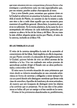 que sean «mansos con sus compatriotas y feroces írente a los
enemigos» y productores cada vez más especializados que,
por eso mismo, pueden acabar chantajeando al resto.
Uno y otro Estado, pues, necesitan que quienes viven en
la Ciudad se esfuercen en practicar la Justicia, la cual, enten­
dida al modo de Platón, no consiste en dar lo mismo a cada
uno sino a dar a cada clase aquello que sea necesario para
mantener el equilibrio general. Ahora bien, la justicia de por
sí no es suficiente. En la teoría platónica, la ley justa ha de ir
acompañada del esfuerzo de cada individuo particular por
mejorar su alma a la luz de las Ideas y del Bien. De eso trata
la más célebre alegoría jamás escrita por Platón, el mito de
la caverna, incluido en el libro VII.
DE LAS TINIEBLAS A LA LUZ
El mito de la caverna ejemplifica la tesis de la ascensión al
conocimiento de las Ideas. Está implícita en ella la importan­
cia que Platón concede a la educación de los gobernantes de
la Ciudad, quienes habrán de vivir un difícil ascenso de las
tinieblas a la luz. Una vez realizado este arduo proceso de
aprendizaje podrán dirigir el Estado con un alma perfeccio­
nada y conocedora del Bien.
El mito narra la extraña situación de unos prisioneros que
viven desde su infancia encadenados en una «morada subte­
rránea en forma de caverna» y obligados a mirar siempre ha­
cia una pared donde solo distinguen «sombras que llevan toda
clase de utensilios y figurillas de hombres y de otros animales»,
de manera que son incapaces de distinguir entre los objetos
y las sombras que se proyectan. No se nos dice si los prisio­
neros se hallan allí por un castigo o si han nacido en la cueva.
El tema de los prisioneros abandonados es, posiblemente,
La Ciudad que nace de la razón 131
 